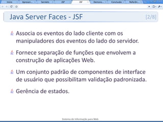 Início     Apresen...   Servlets   JSP           JSF         Demons...   Conclusão   Referên...




   Java Server Faces - JSF                                                                        [2/8]


         Associa os eventos do lado cliente com os
         manipuladores dos eventos do lado do servidor.
         Fornece separação de funções que envolvem a
         construção de aplicações Web.
         Um conjunto padrão de componentes de interface
         de usuário que possibilitam validação padronizada.
         Gerência de estados.



                                   Sistema de Informação para Web
 