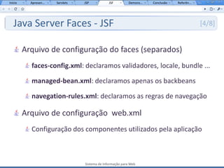 Início     Apresen...   Servlets   JSP           JSF         Demons...   Conclusão   Referên...




   Java Server Faces - JSF                                                                        [4/8]


         Arquivo de configuração do faces (separados)
           faces-config.xml: declaramos validadores, locale, bundle ...

           managed-bean.xml: declaramos apenas os backbeans

           navegation-rules.xml: declaramos as regras de navegação

         Arquivo de configuração web.xml
           Configuração dos componentes utilizados pela aplicação



                                   Sistema de Informação para Web
 