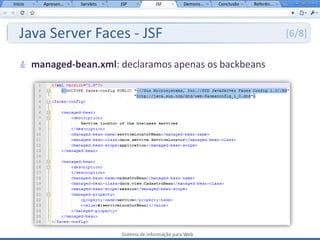 Início     Apresen...   Servlets   JSP           JSF         Demons...   Conclusão   Referên...




   Java Server Faces - JSF                                                                        [6/8]

         managed-bean.xml: declaramos apenas os backbeans




                                   Sistema de Informação para Web
 