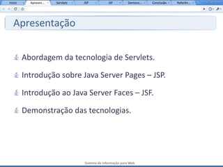 Início     Apresen...   Servlets   JSP           JSF         Demons...   Conclusão   Referên...




   Apresentação


         Abordagem da tecnologia de Servlets.

         Introdução sobre Java Server Pages – JSP.

         Introdução ao Java Server Faces – JSF.

         Demonstração das tecnologias.




                                   Sistema de Informação para Web
 
