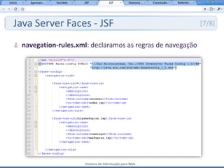 Início     Apresen...   Servlets   JSP           JSF         Demons...   Conclusão   Referên...




   Java Server Faces - JSF                                                                        [7/8]

         navegation-rules.xml: declaramos as regras de navegação




                                   Sistema de Informação para Web
 