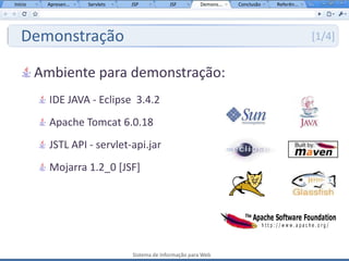 Início    Apresen...   Servlets   JSP           JSF         Demons...   Conclusão   Referên...




   Demonstração                                                                                  [1/4]


         Ambiente para demonstração:
           IDE JAVA - Eclipse 3.4.2
           Apache Tomcat 6.0.18
           JSTL API - servlet-api.jar
           Mojarra 1.2_0 [JSF]




                                  Sistema de Informação para Web
 
