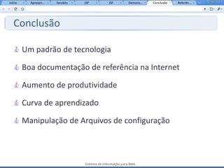 Início     Apresen...   Servlets   JSP           JSF         Demons...   Conclusão   Referên...




   Conclusão

         Um padrão de tecnologia

         Boa documentação de referência na Internet

         Aumento de produtividade

         Curva de aprendizado

         Manipulação de Arquivos de configuração



                                   Sistema de Informação para Web
 