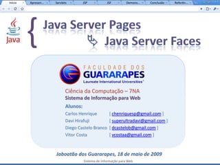 Início   Apresen...   Servlets         JSP           JSF         Demons...   Conclusão   Referên...




         {
                            Ciência da Computação – 7NA
                            Sistema de Informação para Web
                             Alunos:
                             Carlos Henrique          [ chenriquesp@gmail.com ]
                             Davi Hirafuji            [ superultradavi@gmail.com ]
                             Diego Castelo Branco     [ dcastelob@gmail.com ]
                             Vitor Costa              [ vcostaa@gmail.com ]



                      Jaboatão dos Guararapes, 18 de maio de 2009
                                       Sistema de Informação para Web
 