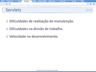 Início     Apresen...   Servlets   JSP           JSF         Demons...   Conclusão   Referên...




   Servlets                                                                                       [3/3]


         Dificuldades de realização de manutenção.

         Dificuldades na divisão de trabalho.

         Velocidade no desenvolvimento.




                                   Sistema de Informação para Web
 