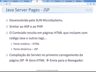 Início     Apresen...   Servlets   JSP           JSF         Demons...   Conclusão   Referên...




   Java Server Pages - JSP                                                                        [1/5]


         Desenvolvido pela SUN MicroSystems.
         Similar ao ASP e ao PHP.
         O Conteúdo resulta em páginas HTML que incluem com
         código Java e outras tags...
            Parte estática – HTML
            Parte dinâmica – JSP

         Compilação do Servlet no primeiro carregamento da
         página JSP  Gera HTML  Envia para o Navegador.

                                   Sistema de Informação para Web
 