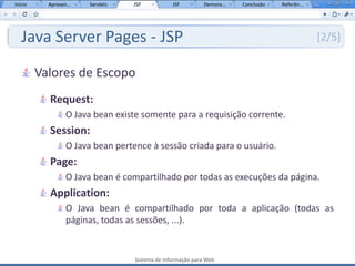 Início     Apresen...   Servlets   JSP           JSF         Demons...   Conclusão   Referên...




   Java Server Pages - JSP                                                                        [2/5]


         Valores de Escopo
           Request:
                  O Java bean existe somente para a requisição corrente.
           Session:
                  O Java bean pertence à sessão criada para o usuário.
           Page:
                  O Java bean é compartilhado por todas as execuções da página.
           Application:
                  O Java bean é compartilhado por toda a aplicação (todas as
                  páginas, todas as sessões, ...).


                                   Sistema de Informação para Web
 
