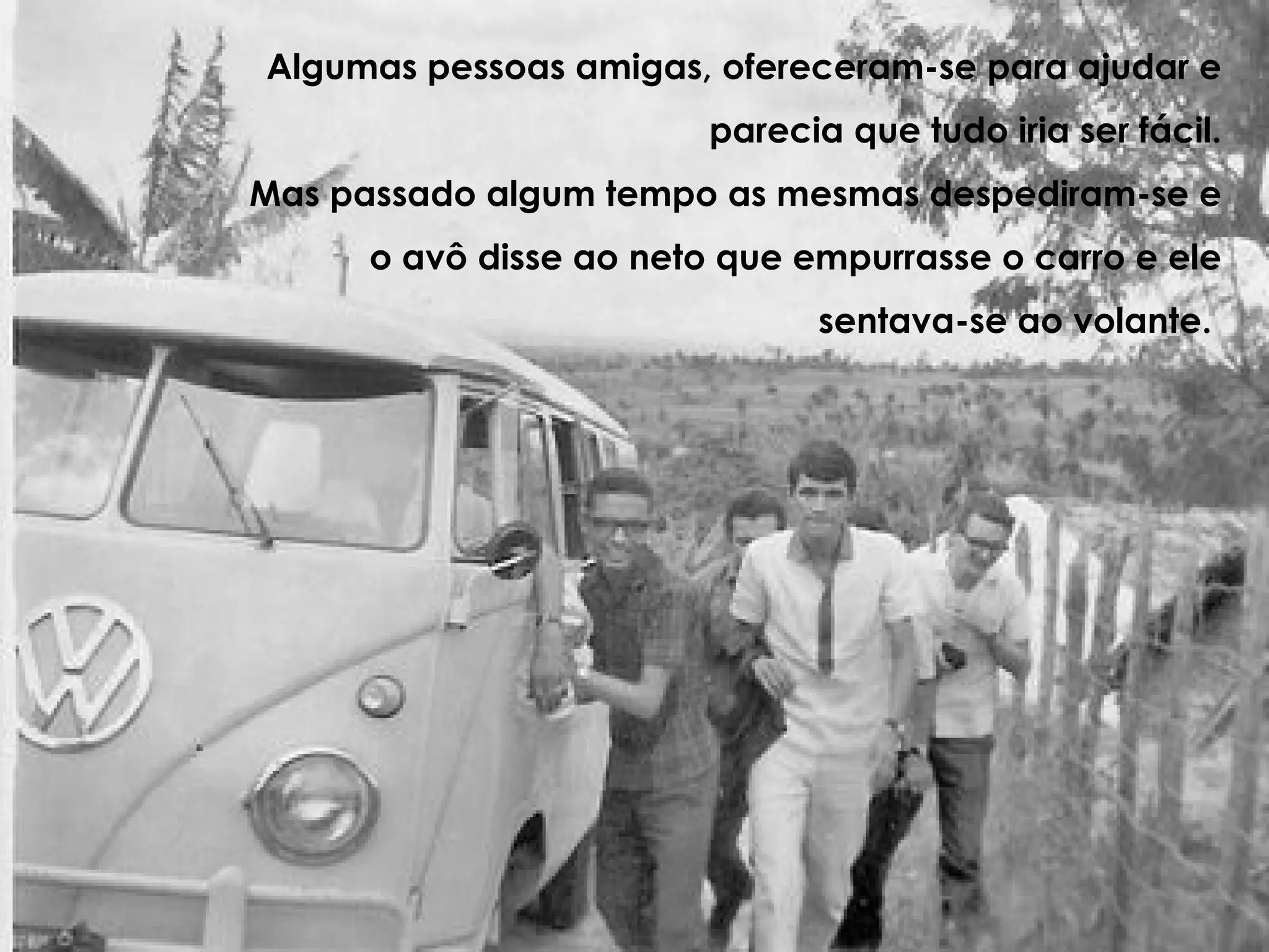 Algumas pessoas amigas, ofereceram-se para ajudar e parecia que tudo iria ser fácil. Mas passado algum tempo as mesmas despediram-se e o avô disse ao neto que empurrasse o carro e ele sentava-se ao volante.