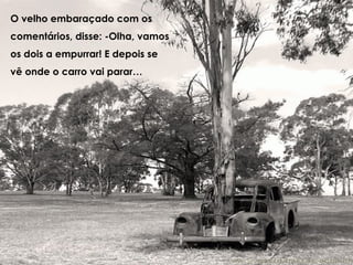 O velho embaraçado com os comentários, disse: -Olha, vamos os dois a empurrar! E depois se vê onde o carro vai parar…