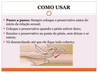COMO USAR Passo a passo:  Sempre coloque o preservativo antes do início da relação sexual; Coloque o preservativo quando o pénis estiver duro; Encaixe o preservativo na ponta do pénis, sem deixar o ar entrar; Vá desenrolando até que ele fique todo coberto; 