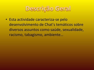 Esta actividade caracteriza-se pelo desenvolvimento de Chat’s temáticos sobre diversos assuntos como saúde, sexualidade, racismo, tabagismo, ambiente… 