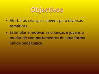 Alertar as crianças e jovens para diversas temáticas Estimular e motivar as crianças e jovens a mudar de comportamentos de uma forma lúdica-pedagógica 