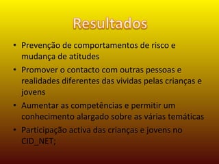 Prevenção de comportamentos de risco e mudança de atitudes  Promover o contacto com outras pessoas e realidades diferentes das vividas pelas crianças e jovens Aumentar as competências e permitir um conhecimento alargado sobre as várias temáticas Participação activa das crianças e jovens no CID_NET; 