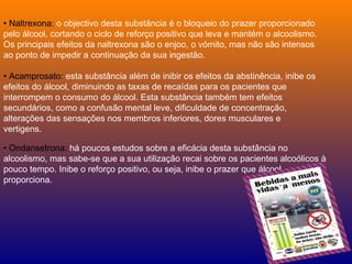 •  Naltrexona:  o objectivo desta substância é o bloqueio do prazer proporcionado pelo álcool, cortando o ciclo de reforço positivo que leva e mantém o alcoolismo. Os principais efeitos da naltrexona são o enjoo, o vómito, mas não são intensos ao ponto de impedir a continuação da sua ingestão. •  Acamprosato:  esta substância além de inibir os efeitos da abstinência, inibe os efeitos do álcool, diminuindo as taxas de recaídas para os pacientes que interrompem o consumo do álcool. Esta substância também tem efeitos secundários, como a confusão mental leve, dificuldade de concentração, alterações das sensações nos membros inferiores, dores musculares e vertigens. •  Ondansetrona:  há poucos estudos sobre a eficácia desta substância no alcoolismo, mas sabe-se que a sua utilização recai sobre os pacientes alcoólicos à pouco tempo. Inibe o reforço positivo, ou seja, inibe o prazer que álcool proporciona. 
