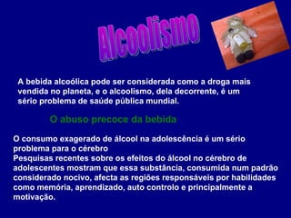 A bebida alcoólica pode ser considerada como a droga mais vendida no planeta, e o alcoolismo, dela decorrente, é um sério problema de saúde pública mundial. O consumo exagerado de álcool na adolescência é um sério problema para o cérebro Pesquisas recentes sobre os efeitos do álcool no cérebro de adolescentes mostram que essa substância, consumida num padrão considerado nocivo, afecta as regiões responsáveis por habilidades como memória, aprendizado, auto controlo e principalmente a motivação. O abuso precoce da bebida Alcoolismo 