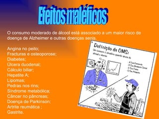 Efeitos maléficos O consumo moderado de álcool está associado a um maior risco de doença de Alzheimer e outras doenças senis. Angina no peito; Fracturas e osteoporose; Diabetes; Úlcera duodenal;  Cálculo biliar;  Hepatite A; Lipomas; Pedras nos rins; Síndrome metabólica;  Câncer no pâncreas; Doença de Parkinson; Artrite reumática ; Gastrite. 