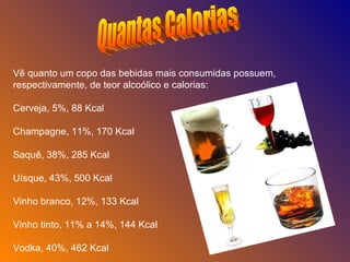 Quantas Calorias Vê quanto um copo das bebidas mais consumidas possuem, respectivamente, de teor alcoólico e calorias: Cerveja, 5%, 88 Kcal Champagne, 11%, 170 Kcal Saquê, 38%, 285 Kcal Uísque, 43%, 500 Kcal Vinho branco, 12%, 133 Kcal Vinho tinto, 11% a 14%, 144 Kcal Vodka, 40%, 462 Kcal 