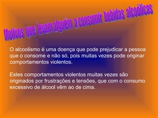 Motivos  que  levam alguém  a consumir  bebidas  alcoólicas O alcoolismo é uma doença que pode prejudicar a pessoa que o consome e não só, pois muitas vezes pode originar comportamentos violentos.           Estes comportamentos violentos muitas vezes são originados por frustrações e tensões, que com o consumo excessivo de álcool vêm ao de cima.           