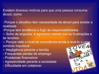 Existem diversos motivos para que uma pessoa consuma álcool, como:                     -  Porque o alcoólico tem necessidade de álcool para aceitar a realidade Porque tem tendência a fugir às responsabilidades - Sofre de angústia, é agressivo resiste mal às frustrações e às tensões - Porque nele o nível de consciência tende a levá-lo a uma conduta impulsiva - Negligência perante a família - Frequentes perdas de emprego - Problemas financeiros - Agressividade perante a sociedade - Dificuldade em colaborar 