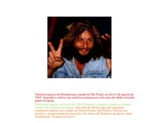 Ventania nasceu em Pariqüeraçu, estado de São Paulo, no dia 21 de agosto de
1962. Segundo o cantor, sua carreira começou aos oito anos de idade, tocando
piano na igreja.
Mais tarde, porém, em torno de 1980, Ventania começou a cantar e compor,
caindo oficialmente na estrada. Sua vida de shows, que, por enquanto,
resumiasse apenas nos estados de Minas Gerais, São Paulo e Paraná, era
recente, e as apresentações precárias. Os shows de Ventania, na época, eram
literalmente "só para os loucos".
 