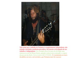 Vale notar que o trabalho de Ventania é completamente independente, não
estando vinculado a nenhuma gravadora. Até mesmo a divulgação de seu
trabalho é independente. Um exemplo disso foi para ele divulgar suas
músicas no sul de Minas Gerais, quando contou com a amizade e o apoio
do pessoal da Rádio Universitária AM 1570 KHz. E é justamente no meio
do público jovem e universitário, que Ventania mais faz sucesso.
 