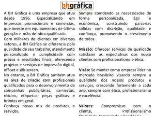 A BH Gráfica é uma empresa que atua         Sempre atendendo as necessidades de
desde 1996. Especializando em               forma      personalizada,  ágil     e
impressos promocionais e comercias,         econômica,     construindo  parcerias
que investe em equipamentos de última       sólidas com discrição, qualidade e
geração e mão-de-obra qualificada.          confiança, promovendo o crescimento
Com milhares de clientes em diversos        de todos.
setores, a BH Gráfica se diferencia pela
qualidade de seu trabalho, atendimento      Missão: Oferecer serviços de qualidade
personalizado e cumplicidade com            satisfazer as expectativas dos nosso
prazos e resultados finais, oferecendo      clientes com profissionalismo e ética.
projetos e serviços de impressão digital,
off-set e silk-screen.                      Visão: Se manter como empresa líder no
No entanto, a BH Gráfica também atua        mercado brasileiro visando sempre a
na área de criação com profissionais        qualidade dos nossos produtos e
qualificados para o desenvolvimento de      serviços, crescendo fortemente a cada
campanhas publicitárias, camisetas,         ano, sempre com ética, profissionalismo
rótulos, etiquetas, peças gráficas e        e excelência.
brindes em geral.
Conheça nosso mix de produtos e             Valores:    Compromisso      com     o
serviços.                                   cliente,              Profissionalismo
 