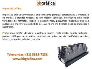 Impressão Off-Set

Impressão gráfica convencional que tem como principal característica a impressão
de médias e grandes tiragens de um mesmo conteúdo, oferecendo uma maior
variedade de formatos, papéis e acabamentos, possuímos maquinas que são
capazes de imprimir até a medida de 100x70 cm em diversos tipos de materiais e
substratos.

Produzimos cartões de visita, envelopes, blocos, mala direta, papeis timbradas,
pastas, catálogos de produtos, informativos, guias, jornais, periódicos, revistas,
folder´s, etiquetas, adesivos, rótulos,




    Televendas: (31) 3332-7238
        www.bhgrafica.com
 