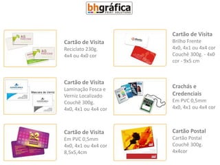 Cartão de Visita
Cartão de Visita      Brilho Frente
Reciclato 230g.       4x0, 4x1 ou 4x4 cor
4x4 ou 4x0 cor        Couchê 300g. - 4x0
                      cor - 9x5 cm


Cartão de Visita
Laminação Fosca e     Crachás e
Verniz Localizado     Credenciais
Couchê 300g.          Em PVC 0,5mm
4x0, 4x1 ou 4x4 cor   4x0, 4x1 ou 4x4 cor



Cartão de Visita      Cartão Postal
Em PVC 0,5mm          Cartão Postal
4x0, 4x1 ou 4x4 cor   Couchê 300g.
8,5x5,4cm             4x4cor
 