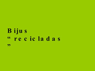 Bijus “recicladas”