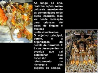 Ao longo do ano,
realizam ações sócio-
culturais envolvendo
as comunidades onde
estão inseridas. Isso
vai desde recreação
para crianças até
aulas de línguas e
oficinas
profissionalizantes.
O objetivo principal,
porém,        é       a
organização          do
desfile de Carnaval. E
é seu desempenho na
avenida     que     vai
determinar         sua
ascensão             ou
rebaixamento         na
hierarquia         das
escolas de samba.
 
