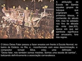 A     atribuição  de
                                                   Escola de Samba
                                                   aqueles grupos de
                                                   batuque          que
                                                   originaram        os
                                                   primeiros blocos, é
                                                   conhecida do século
                                                   XXI, mas foi adotado
                                                   nos fins da década
                                                   de vinte (sec.XX),
                                                   época em que ser
                                                   sambista significava
                                                   ser arruaceiro, fora
                                                   das regras.


O bloco Deixa Falar passou a fazer ensaios em frente à Escola Normal, no
bairro de Estácio, no Rio, e , inconformado com essa descriminação, o
compositor       Ismael      Silva,    criou     uma      definição:
"Deixa falar, nós também somos mestres. Somos uma escola de samba",
batizando definitivamente a associação carnavalesca.
 