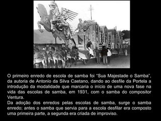O primeiro enredo de escola de samba foi “Sua Majestade o Samba”,
da autoria de Antonio da Silva Caetano, dando ao desfile da Portela a
introdução da modalidade que marcaria o início de uma nova fase na
vida das escolas de samba, em 1931, com o samba do compositor
Ventura.
Da adoção dos enredos pelas escolas de samba, surge o samba
enredo; antes o samba que servia para a escola desfilar era composto
uma primeira parte, a segunda era criada de improviso.
 