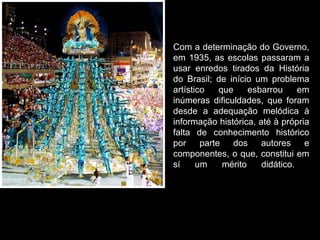Com a determinação do Governo,
em 1935, as escolas passaram a
usar enredos tirados da História
do Brasil; de início um problema
artístico    que     esbarrou     em
inúmeras dificuldades, que foram
desde a adequação melódica à
informação histórica, até à própria
falta de conhecimento histórico
por     parte   dos     autores    e
componentes, o que, constitui em
sí     um     mérito    didático.
 