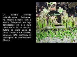 O        samba       enredo
estabeleceu-se, finalmente,
na Império Serrano, com o
samba Tiradentes, até hoje
considerado um dos mais
belos de todos os tempos,
autoria de Mano Décio da
Viola, Cumprido e Estanislau
Silva em 1949, contando as
passagens da Inconfidência
Mineira.
 