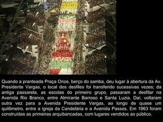 Quando a pranteada Praça Onze, berço do samba, deu lugar à abertura da Av.
Presidente Vargas, o local dos desfiles foi transferido sucessivas vezes; da
antiga passarela, as escolas do primeiro grupo, passaram a desfilar na
Avenida Rio Branco, entre Almirante Barroso e Santa Luzia. Daí, voltaram
outra vez para a Avenida Presidente Vargas, ao longo de quase um
quilômetro, entre a igreja da Candelária e a Avenida Passos. Em 1963 foram
construídas as primeiras arquibancadas, com lugares vendidos ao público.
 