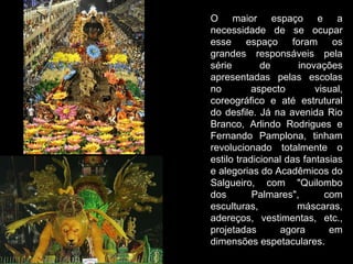 O maior espaço e a
necessidade de se ocupar
esse espaço foram os
grandes responsáveis pela
série        de       inovações
apresentadas pelas escolas
no         aspecto        visual,
coreográfico e até estrutural
do desfile. Já na avenida Rio
Branco, Arlindo Rodrigues e
Fernando Pamplona, tinham
revolucionado totalmente o
estilo tradicional das fantasias
e alegorias do Acadêmicos do
Salgueiro, com "Quilombo
dos        Palmares",       com
esculturas,          máscaras,
adereços, vestimentas, etc.,
projetadas       agora       em
dimensões espetaculares.
 