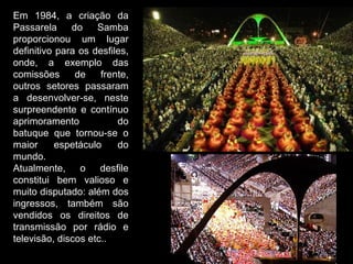 Em 1984, a criação da
Passarela     do    Samba
proporcionou um lugar
definitivo para os desfiles,
onde, a exemplo das
comissões      de    frente,
outros setores passaram
a desenvolver-se, neste
surpreendente e contínuo
aprimoramento            do
batuque que tornou-se o
maior      espetáculo    do
mundo.
Atualmente, o desfile
constitui bem valioso e
muito disputado: além dos
ingressos, também são
vendidos os direitos de
transmissão por rádio e
televisão, discos etc..
 