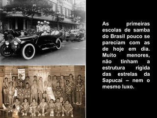 As        primeiras
escolas de samba
do Brasil pouco se
pareciam com as
de hoje em dia.
Muito     menores,
não    tinham      a
estrutura     rígida
das estrelas da
Sapucaí – nem o
mesmo luxo.
 