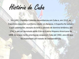 História de CubaEm 1492, Cristóvão Colombo desembarcou em Cuba e, em 1512, os Espanhóis ergueram a primeira cidade em Baracoa. A Espanha foi sempre o país colonizador, excepto durante o período de domínio britânico, em 1762, e até ser derrotada pelos EUA na Guerra Hispano-Americana de 1898. As tropas norte-americanas ocuparam Cuba até 1902, ano em que foi implantado um tratado de independência. 