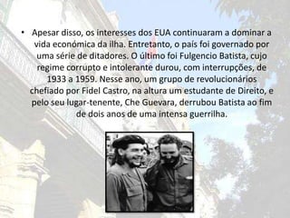 Apesar disso, os interesses dos EUA continuaram a dominar a vida económica da ilha. Entretanto, o país foi governado por uma série de ditadores. O último foi Fulgencio Batista, cujo regime corrupto e intolerante durou, com interrupções, de 1933 a 1959. Nesse ano, um grupo de revolucionários chefiado por Fidel Castro, na altura um estudante de Direito, e pelo seu lugar-tenente, CheGuevara, derrubou Batista ao fim de dois anos de uma intensa guerrilha.