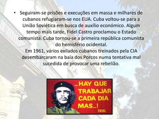 Seguiram-se prisões e execuções em massa e milhares de cubanos refugiaram-se nos EUA. Cuba voltou-se para a União Soviética em busca de auxílio económico. Algum tempo mais tarde, Fidel Castro proclamou o Estado comunista. Cuba tornou-se a primeira república comunista do hemisfério ocidental.Em 1961, vários exilados cubanos treinados pela CIA desembarcaram na baía dos Porcos numa tentativa mal sucedida de provocar uma rebelião. 