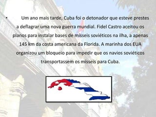 	Um ano mais tarde, Cuba foi o detonador que esteve prestes a deflagrar uma nova guerra mundial. Fidel Castro aceitou os planos para instalar bases de mísseis soviéticos na ilha, a apenas 145 km da costa americana da Florida. A marinha dos EUA organizou um bloqueio para impedir que os navios soviéticos transportassem os mísseis para Cuba.