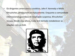 Os dirigentes americanos e soviético, John F. Kennedy e NikitaKhrushchev, ameaçaram-se mutuamente. Enquanto a comunidade internacional aguardava de respiração suspensa, Khrushchev recuou. Desde essa altura, Cuba tem tentado restabelecer as relações com os EUA.