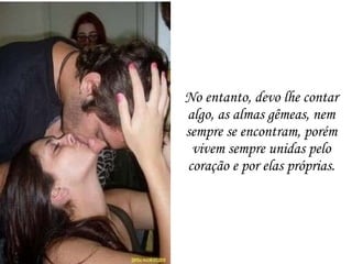 No entanto, devo lhe contar algo, as almas gêmeas, nem sempre se encontram, porém vivem sempre unidas pelo coração e por elas próprias. 