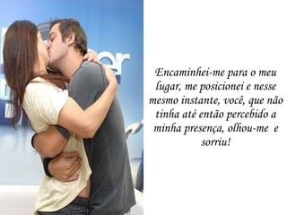 Encaminhei-me para o meu lugar, me posicionei e nesse mesmo instante, você, que não tinha até então percebido a minha presença, olhou-me  e sorriu! 