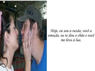 Hoje, eu sou a razão, você a emoção, eu te dou o chão e você me leva à lua. 