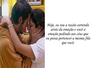Hoje, eu sou a razão correndo atrás da emoção e você a emoção pedindo aos céus que eu possa pertencer a mesma fila que você. 