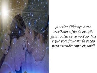 A única diferença é que escolherei a fila da emoção para sonhar como você sonhou e que você fique na da razão para entender como eu sofri! 