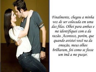 Finalmente, chegou a minha vez de ser colocada em uma das filas. Olhei para ambas e me identifiquei com a da razão. Acontece, porém, que quando avistei você na da emoção, meus olhos brilharam, foi como se fosse um imã a me puxar. 