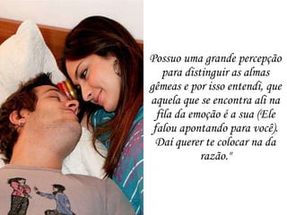 Possuo uma grande percepção para distinguir as almas gêmeas e por isso entendi, que aquela que se encontra ali na fila da emoção é a sua (Ele falou apontando para você). Daí querer te colocar na da razão." 